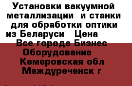 Установки вакуумной металлизации  и станки для обработки оптики из Беларуси › Цена ­ 100 - Все города Бизнес » Оборудование   . Кемеровская обл.,Междуреченск г.